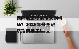 国际航班提前多久到机场？2025年最全避坑指南来了！