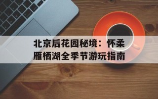 北京后花园秘境：怀柔雁栖湖全季节游玩指南