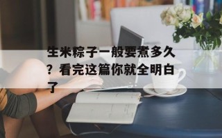 生米粽子一般要煮多久？看完这篇你就全明白了