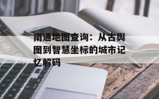 南通地图查询：从古舆图到智慧坐标的城市记忆解码