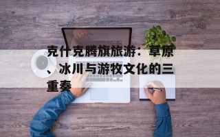 克什克腾旗旅游：草原、冰川与游牧文化的三重奏