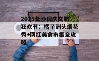 2025长沙国庆文旅狂欢节：橘子洲头烟花秀+网红美食市集全攻略