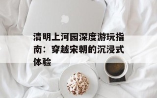 清明上河园深度游玩指南：穿越宋朝的沉浸式体验