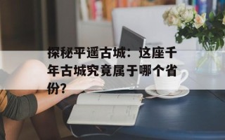 探秘平遥古城：这座千年古城究竟属于哪个省份？