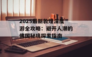 2025最新敦煌深度游全攻略：避开人潮的佛国秘境探索指南