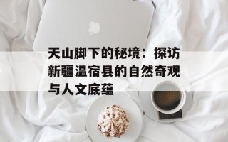天山脚下的秘境：探访新疆温宿县的自然奇观与人文底蕴