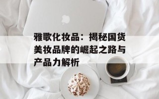 雅歌化妆品：揭秘国货美妆品牌的崛起之路与产品力解析