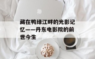 藏在鸭绿江畔的光影记忆——丹东电影院的前世今生