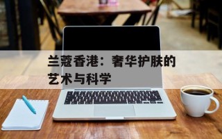 兰蔻香港：奢华护肤的艺术与科学