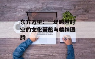 东方万里：一场跨越时空的文化苦旅与精神图腾