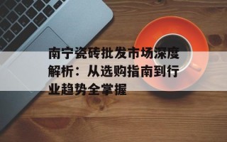 南宁瓷砖批发市场深度解析：从选购指南到行业趋势全掌握
