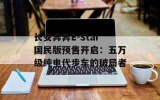 长安奔奔E-Star国民版预售开启：五万级纯电代步车的破局者