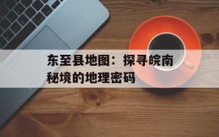 东至县地图：探寻皖南秘境的地理密码