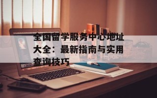 全国留学服务中心地址大全：最新指南与实用查询技巧