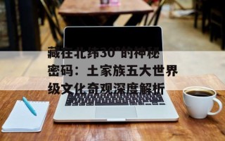 藏在北纬30°的神秘密码：土家族五大世界级文化奇观深度解析