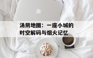 汤阴地图：一座小城的时空解码与烟火记忆