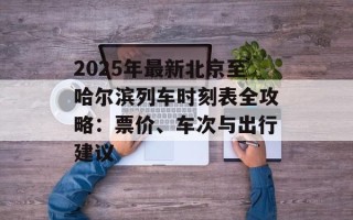 2025年最新北京至哈尔滨列车时刻表全攻略：票价、车次与出行建议