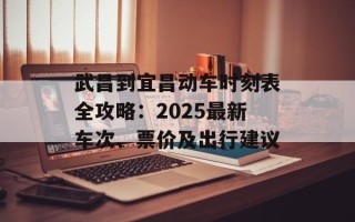 武昌到宜昌动车时刻表全攻略：2025最新车次、票价及出行建议