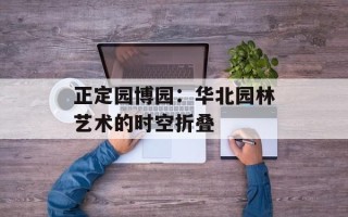 正定园博园：华北园林艺术的时空折叠