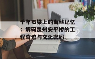 千年石梁上的海丝记忆：解码泉州安平桥的工程奇迹与文化密码