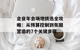 企业年会场地挑选全攻略：从预算控制到氛围营造的7个关键步骤