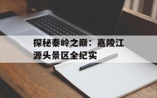 探秘秦岭之巅：嘉陵江源头景区全纪实