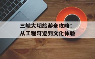 三峡大坝旅游全攻略：从工程奇迹到文化体验