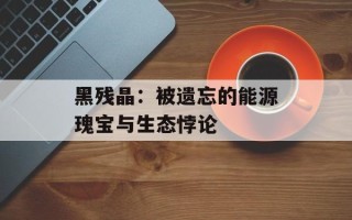 黑残晶：被遗忘的能源瑰宝与生态悖论
