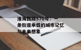 淮海西路570号：一条街道承载的城市记忆与未来想象
