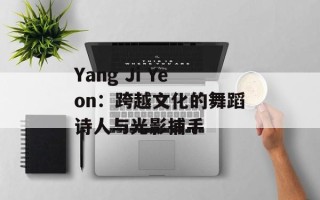 Yang Ji Yeon：跨越文化的舞蹈诗人与光影捕手