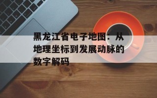 黑龙江省电子地图：从地理坐标到发展动脉的数字解码