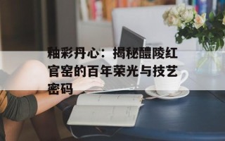 釉彩丹心：揭秘醴陵红官窑的百年荣光与技艺密码