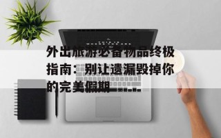 外出旅游必备物品终极指南：别让遗漏毁掉你的完美假期