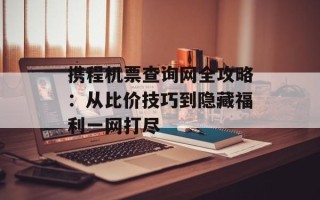 携程机票查询网全攻略：从比价技巧到隐藏福利一网打尽