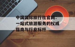 中国国际旅行社官网：一站式旅游服务的权威指南与行业标杆