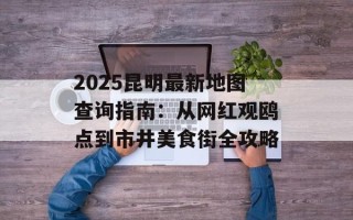 2025昆明最新地图查询指南：从网红观鸥点到市井美食街全攻略