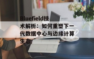 Bluefield技术解析：如何重塑下一代数据中心与边缘计算生态