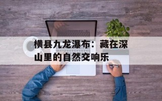横县九龙瀑布：藏在深山里的自然交响乐
