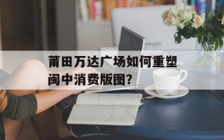 莆田万达广场如何重塑闽中消费版图？