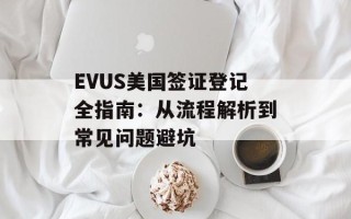 EVUS美国签证登记全指南：从流程解析到常见问题避坑