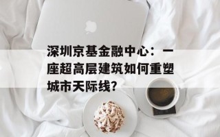 深圳京基金融中心：一座超高层建筑如何重塑城市天际线？