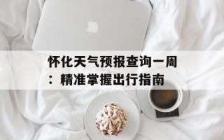 怀化天气预报查询一周：精准掌握出行指南