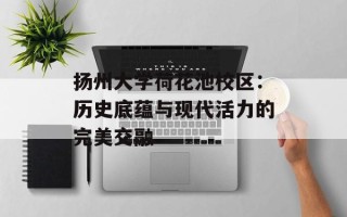 扬州大学荷花池校区：历史底蕴与现代活力的完美交融