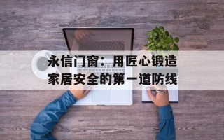 永信门窗：用匠心锻造家居安全的第一道防线