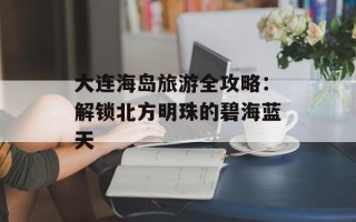 大连海岛旅游全攻略：解锁北方明珠的碧海蓝天