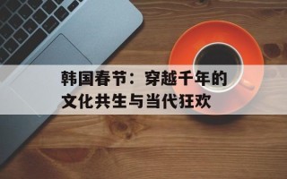 韩国春节：穿越千年的文化共生与当代狂欢