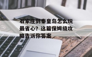 石家庄到秦皇岛怎么玩最省心？这篇保姆级攻略告诉你答案