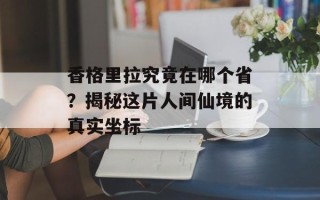 香格里拉究竟在哪个省？揭秘这片人间仙境的真实坐标