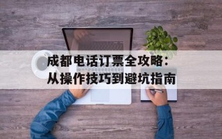 成都电话订票全攻略：从操作技巧到避坑指南