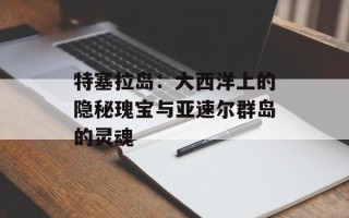 特塞拉岛：大西洋上的隐秘瑰宝与亚速尔群岛的灵魂